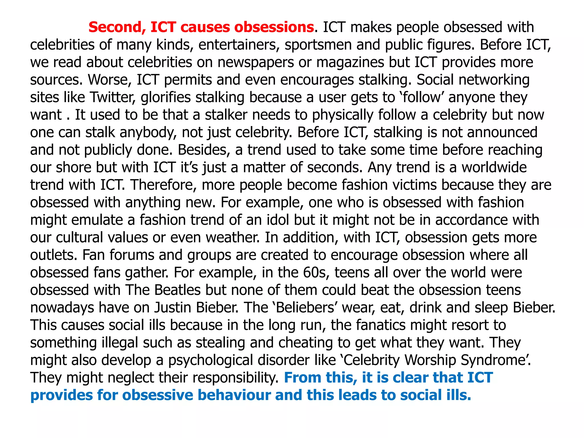 Second, ICT causes obsessions. ICT makes people obsessed with
celebrities of many kinds, entertainers, sportsmen and public figures. Before ICT,
we read about celebrities on newspapers or magazines but ICT provides more
sources. Worse, ICT permits and even encourages stalking. Social networking
sites like Twitter, glorifies stalking because a user gets to ‘follow’ anyone they
want . It used to be that a stalker needs to physically follow a celebrity but now
one can stalk anybody, not just celebrity. Before ICT, stalking is not announced
and not publicly done. Besides, a trend used to take some time before reaching
our shore but with ICT it’s just a matter of seconds. Any trend is a worldwide
trend with ICT. Therefore, more people become fashion victims because they are
obsessed with anything new. For example, one who is obsessed with fashion
might emulate a fashion trend of an idol but it might not be in accordance with
our cultural values or even weather. In addition, with ICT, obsession gets more
outlets. Fan forums and groups are created to encourage obsession where all
obsessed fans gather. For example, in the 60s, teens all over the world were
obsessed with The Beatles but none of them could beat the obsession teens
nowadays have on Justin Bieber. The ‘Beliebers’ wear, eat, drink and sleep Bieber.
This causes social ills because in the long run, the fanatics might resort to
something illegal such as stealing and cheating to get what they want. They
might also develop a psychological disorder like ‘Celebrity Worship Syndrome’.
They might neglect their responsibility. From this, it is clear that ICT
provides for obsessive behaviour and this leads to social ills.
 