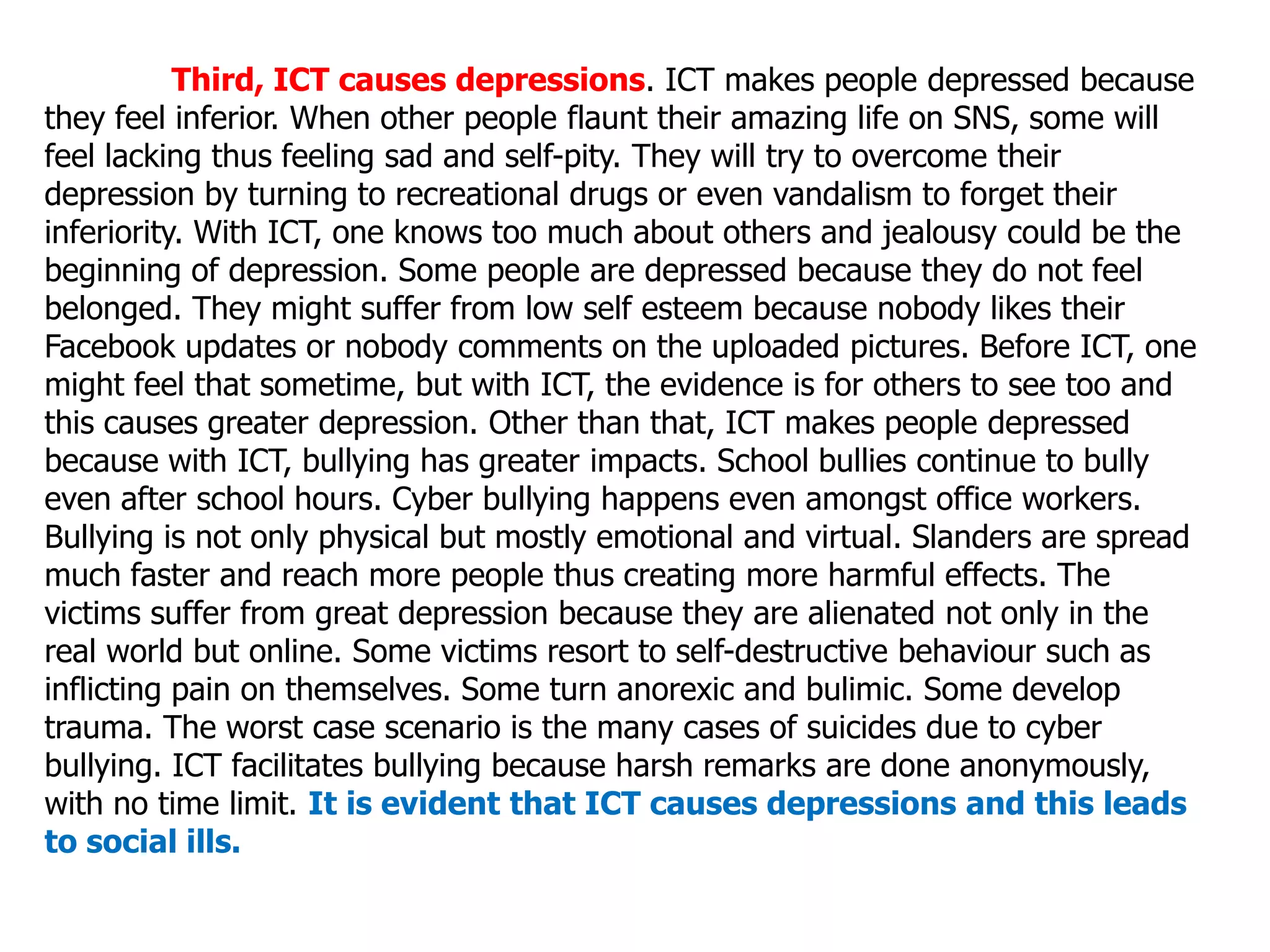 Third, ICT causes depressions. ICT makes people depressed because
they feel inferior. When other people flaunt their amazing life on SNS, some will
feel lacking thus feeling sad and self-pity. They will try to overcome their
depression by turning to recreational drugs or even vandalism to forget their
inferiority. With ICT, one knows too much about others and jealousy could be the
beginning of depression. Some people are depressed because they do not feel
belonged. They might suffer from low self esteem because nobody likes their
Facebook updates or nobody comments on the uploaded pictures. Before ICT, one
might feel that sometime, but with ICT, the evidence is for others to see too and
this causes greater depression. Other than that, ICT makes people depressed
because with ICT, bullying has greater impacts. School bullies continue to bully
even after school hours. Cyber bullying happens even amongst office workers.
Bullying is not only physical but mostly emotional and virtual. Slanders are spread
much faster and reach more people thus creating more harmful effects. The
victims suffer from great depression because they are alienated not only in the
real world but online. Some victims resort to self-destructive behaviour such as
inflicting pain on themselves. Some turn anorexic and bulimic. Some develop
trauma. The worst case scenario is the many cases of suicides due to cyber
bullying. ICT facilitates bullying because harsh remarks are done anonymously,
with no time limit. It is evident that ICT causes depressions and this leads
to social ills.
 