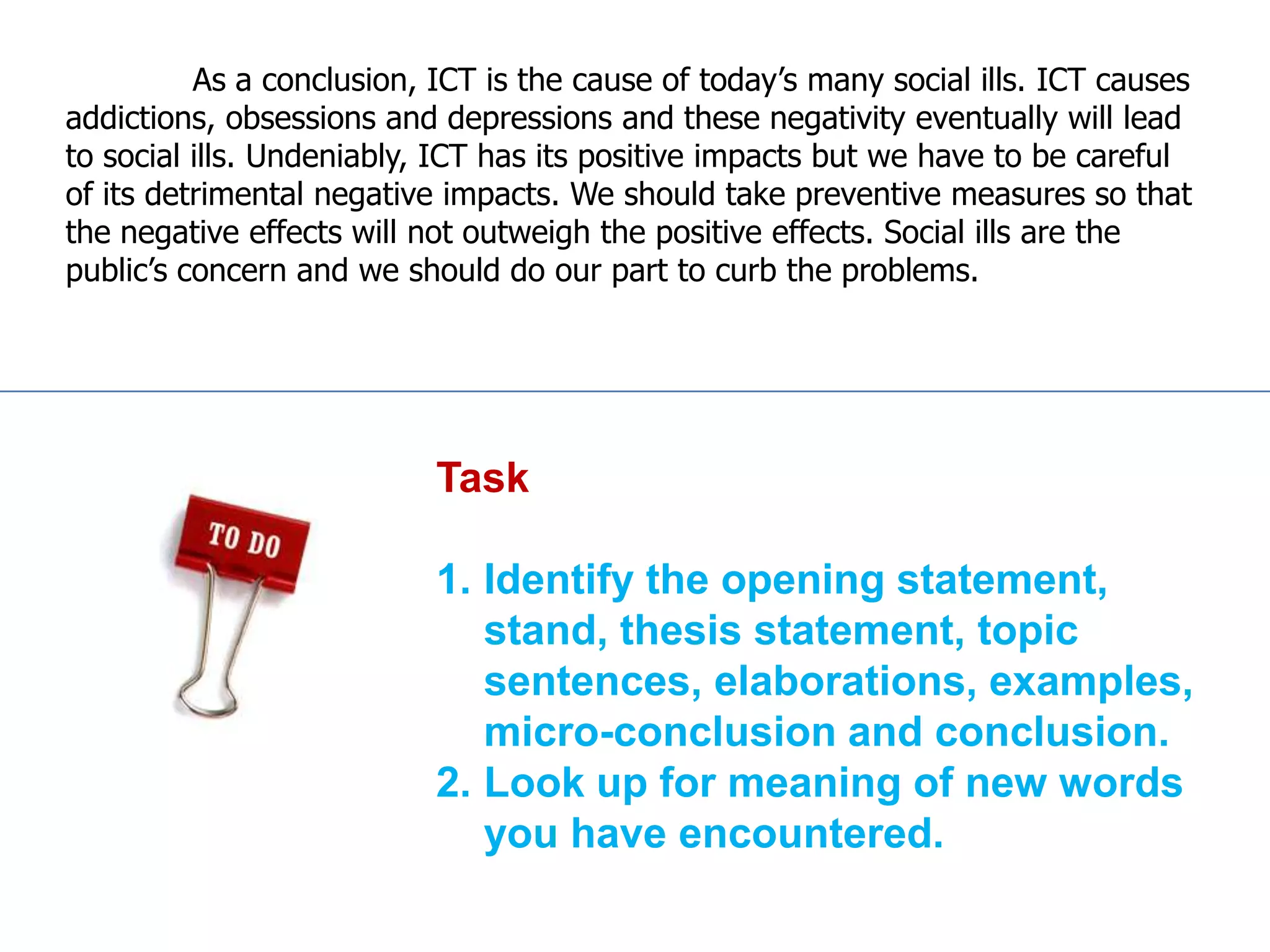 As a conclusion, ICT is the cause of today’s many social ills. ICT causes
addictions, obsessions and depressions and these negativity eventually will lead
to social ills. Undeniably, ICT has its positive impacts but we have to be careful
of its detrimental negative impacts. We should take preventive measures so that
the negative effects will not outweigh the positive effects. Social ills are the
public’s concern and we should do our part to curb the problems.




                           Task

                           1. Identify the opening statement,
                              stand, thesis statement, topic
                              sentences, elaborations, examples,
                              micro-conclusion and conclusion.
                           2. Look up for meaning of new words
                              you have encountered.
 