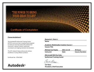 Congratulations!
                                                 Reynario C. Ruiz Jr.
The Autodesk© Authorized Training Center         Name
(ATC©) course you have completed was designed
to meet your learning needs with professional    Academic Multimedia Creation Course I
instructors, relevant content, authorized
                                                 Course Title
courseware and ongoing evaluation by Autodesk.
                                                 Michael Joe Pepito       2011-11-19     45 hours
The ATC network helps professionals achieve
excellence in using software products.           Instructor               Date           Course Duration
                                                 Microcadd SM City Cebu
Certificate No. 173HLFJ063                       Authorized Training Center




Autodesk                     ©                   Carl Bass
                                                 President, Chief Executive
 