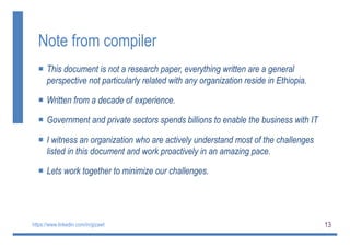 13
Note from compiler
 This document is not a research paper, everything written are a general
perspective not particularly related with any organization reside in Ethiopia.
 Written from a decade of experience.
 Government and private sectors spends billions to enable the business with IT
 I witness an organization who are actively understand most of the challenges
listed in this document and work proactively in an amazing pace.
 Lets work together to minimize our challenges.
https://www.linkedin.com/in/gizawt
 
