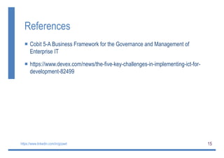 15
References
 Cobit 5-A Business Framework for the Governance and Management of
Enterprise IT
 https://www.devex.com/news/the-five-key-challenges-in-implementing-ict-for-
development-82499
https://www.linkedin.com/in/gizawt
 