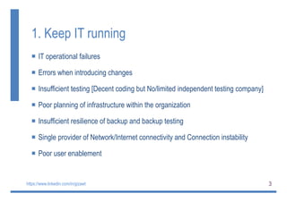 3
1. Keep IT running
 IT operational failures
 Errors when introducing changes
 Insufficient testing [Decent coding but No/limited independent testing company]
 Poor planning of infrastructure within the organization
 Insufficient resilience of backup and backup testing
 Single provider of Network/Internet connectivity and Connection instability
 Poor user enablement
https://www.linkedin.com/in/gizawt
 