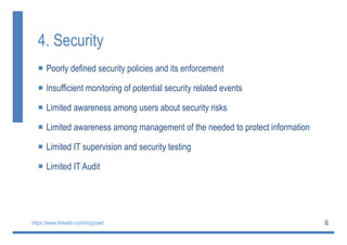 6
4. Security
 Poorly defined security policies and its enforcement
 Insufficient monitoring of potential security related events
 Limited awareness among users about security risks
 Limited awareness among management of the needed to protect information
 Limited IT supervision and security testing
 Limited IT Audit
https://www.linkedin.com/in/gizawt
 