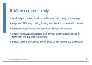 8
6. Mastering complexity
 Availability of specialized skill needed to support wide range of technology
 Alignment of Capacity building, training providers and sponsors with outcome
 Divers technical infrastructures and lack of architectural standards
 Inability to innovate and adapt to rapid changes and new developments in
technology and business requirements
 Inability to focus on important service providers and manage key relationships
https://www.linkedin.com/in/gizawt
 