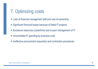 9
7. Optimizing costs
 Lack of financial management skill and cost of ownership
 Significant financial losses because of failed IT projects
 Excessive resources (costs/time) due to poor management of IT
 Uncontrolled IT spending by business units
 Ineffective procurement acquisition and contraction procedures
https://www.linkedin.com/in/gizawt
 