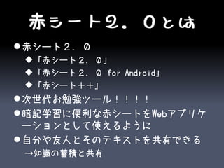 赤シート２．０とは
 赤シート２．０
 「赤シート２．０」
 「赤シート２．０ for Android」
 「赤シート＋＋」
 次世代お勉強ツール！！！！
 暗記学習に便利な赤シートをWebアプリケ
  ーションとして使えるように
 自分や友人とそのテキストを共有できる
 →知識の蓄積と共有
 