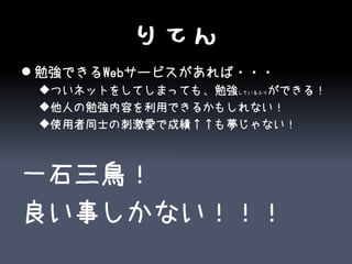 りてん
 勉強できるWebサービスがあれば・・・
 ついネットをしてしまっても、勉強しているふりができる！
 他人の勉強内容を利用できるかもしれない！
 使用者同士の刺激愛で成績↑↑も夢じゃない！



一石三鳥！
良い事しかない！！！
 