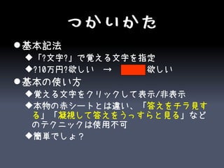 つかいかた
 基本記法
 「?文字?」で覚える文字を指定
 ?10万円?欲しい　→　10万円欲しい
 基本の使い方
 覚える文字をクリックして表示/非表示
 本物の赤シートとは違い、「答えをチラ見す
  る」「凝視して答えをうっすらと見る」など
  のテクニックは使用不可
 簡単でしょ？
 