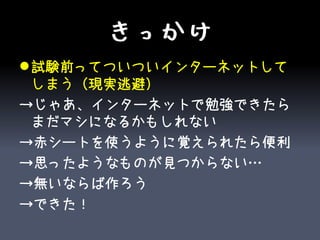 きっかけ
 試験前ってついついインターネットして
  しまう（現実逃避）
→じゃあ、インターネットで勉強できたら
  まだマシになるかもしれない
→赤シートを使うように覚えられたら便利
→思ったようなものが見つからない…
→無いならば作ろう
→できた！
 