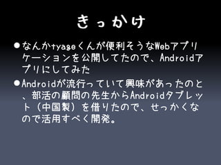 きっかけ
 なんかtyageくんが便利そうなWebアプリ
  ケーションを公開してたので、Androidア
  プリにしてみた
 Androidが流行っていて興味があったのと
  、部活の顧問の先生からAndroidタブレッ
  ト（中国製）を借りたので、せっかくな
  ので活用すべく開発。
 