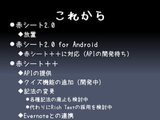 これから
 赤シート2.0
 放置
 赤シート2.0 for Android
 赤シート＋＋に対応（APIの開発待ち）
 赤シート＋＋
 APIの提供
 クイズ機能の追加（開発中）
 記法の変更
   各種記法の廃止も検討中
   代わりにRich Textの採用を検討中
 Evernoteとの連携
 