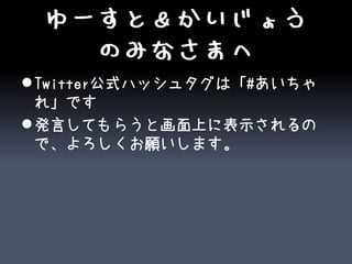 ゆーすと＆かいじょう
   のみなさまへ
 Twitter公式ハッシュタグは「#あいちゃ
  れ」です
 発言してもらうと画面上に表示されるの
  で、よろしくお願いします。
 