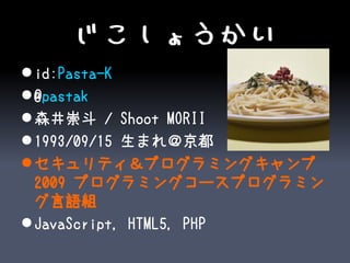 じこしょうかい
 id:Pasta-K
 @pastak
 森井崇斗 / Shoot MORII
 1993/09/15 生まれ＠京都
 セキュリティ＆プログラミングキャンプ
  2009 プログラミングコースプログラミン
  グ言語組
 JavaScript, HTML5, PHP
 
