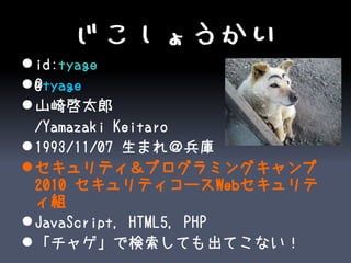 じこしょうかい
 id:tyage
 @tyage
 山崎啓太郎
  /Yamazaki Keitaro
 1993/11/07 生まれ＠兵庫
 セキュリティ＆プログラミングキャンプ
  2010 セキュリティコースWebセキュリテ
  ィ組
 JavaScript, HTML5, PHP
 「チャゲ」で検索しても出てこない！
 