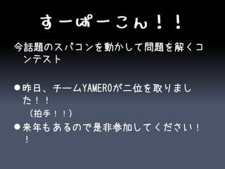 すーぱーこん！！
今話題のスパコンを動かして問題を解くコ
 ンテスト

 昨日、チームYAMEROが二位を取りまし
  た！！
 （拍手！！）
 来年もあるので是非参加してください！
  ！
 