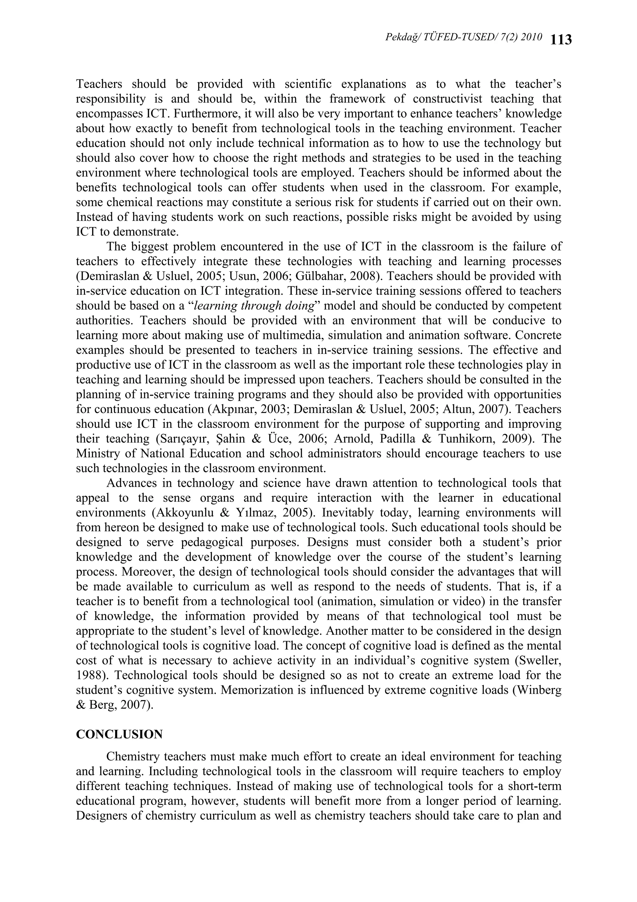 Pekdağ/ TÜFED-TUSED/ 7(2) 2010

113

Teachers should be provided with scientific explanations as to what the teacher’s
responsibility is and should be, within the framework of constructivist teaching that
encompasses ICT. Furthermore, it will also be very important to enhance teachers’ knowledge
about how exactly to benefit from technological tools in the teaching environment. Teacher
education should not only include technical information as to how to use the technology but
should also cover how to choose the right methods and strategies to be used in the teaching
environment where technological tools are employed. Teachers should be informed about the
benefits technological tools can offer students when used in the classroom. For example,
some chemical reactions may constitute a serious risk for students if carried out on their own.
Instead of having students work on such reactions, possible risks might be avoided by using
ICT to demonstrate.
The biggest problem encountered in the use of ICT in the classroom is the failure of
teachers to effectively integrate these technologies with teaching and learning processes
(Demiraslan & Usluel, 2005; Usun, 2006; Gülbahar, 2008). Teachers should be provided with
in-service education on ICT integration. These in-service training sessions offered to teachers
should be based on a “learning through doing” model and should be conducted by competent
authorities. Teachers should be provided with an environment that will be conducive to
learning more about making use of multimedia, simulation and animation software. Concrete
examples should be presented to teachers in in-service training sessions. The effective and
productive use of ICT in the classroom as well as the important role these technologies play in
teaching and learning should be impressed upon teachers. Teachers should be consulted in the
planning of in-service training programs and they should also be provided with opportunities
for continuous education (Akpınar, 2003; Demiraslan & Usluel, 2005; Altun, 2007). Teachers
should use ICT in the classroom environment for the purpose of supporting and improving
their teaching (Sarıçayır, Şahin & Üce, 2006; Arnold, Padilla & Tunhikorn, 2009). The
Ministry of National Education and school administrators should encourage teachers to use
such technologies in the classroom environment.
Advances in technology and science have drawn attention to technological tools that
appeal to the sense organs and require interaction with the learner in educational
environments (Akkoyunlu & Yılmaz, 2005). Inevitably today, learning environments will
from hereon be designed to make use of technological tools. Such educational tools should be
designed to serve pedagogical purposes. Designs must consider both a student’s prior
knowledge and the development of knowledge over the course of the student’s learning
process. Moreover, the design of technological tools should consider the advantages that will
be made available to curriculum as well as respond to the needs of students. That is, if a
teacher is to benefit from a technological tool (animation, simulation or video) in the transfer
of knowledge, the information provided by means of that technological tool must be
appropriate to the student’s level of knowledge. Another matter to be considered in the design
of technological tools is cognitive load. The concept of cognitive load is defined as the mental
cost of what is necessary to achieve activity in an individual’s cognitive system (Sweller,
1988). Technological tools should be designed so as not to create an extreme load for the
student’s cognitive system. Memorization is influenced by extreme cognitive loads (Winberg
& Berg, 2007).
CONCLUSION 
Chemistry teachers must make much effort to create an ideal environment for teaching
and learning. Including technological tools in the classroom will require teachers to employ
different teaching techniques. Instead of making use of technological tools for a short-term
educational program, however, students will benefit more from a longer period of learning.
Designers of chemistry curriculum as well as chemistry teachers should take care to plan and

 