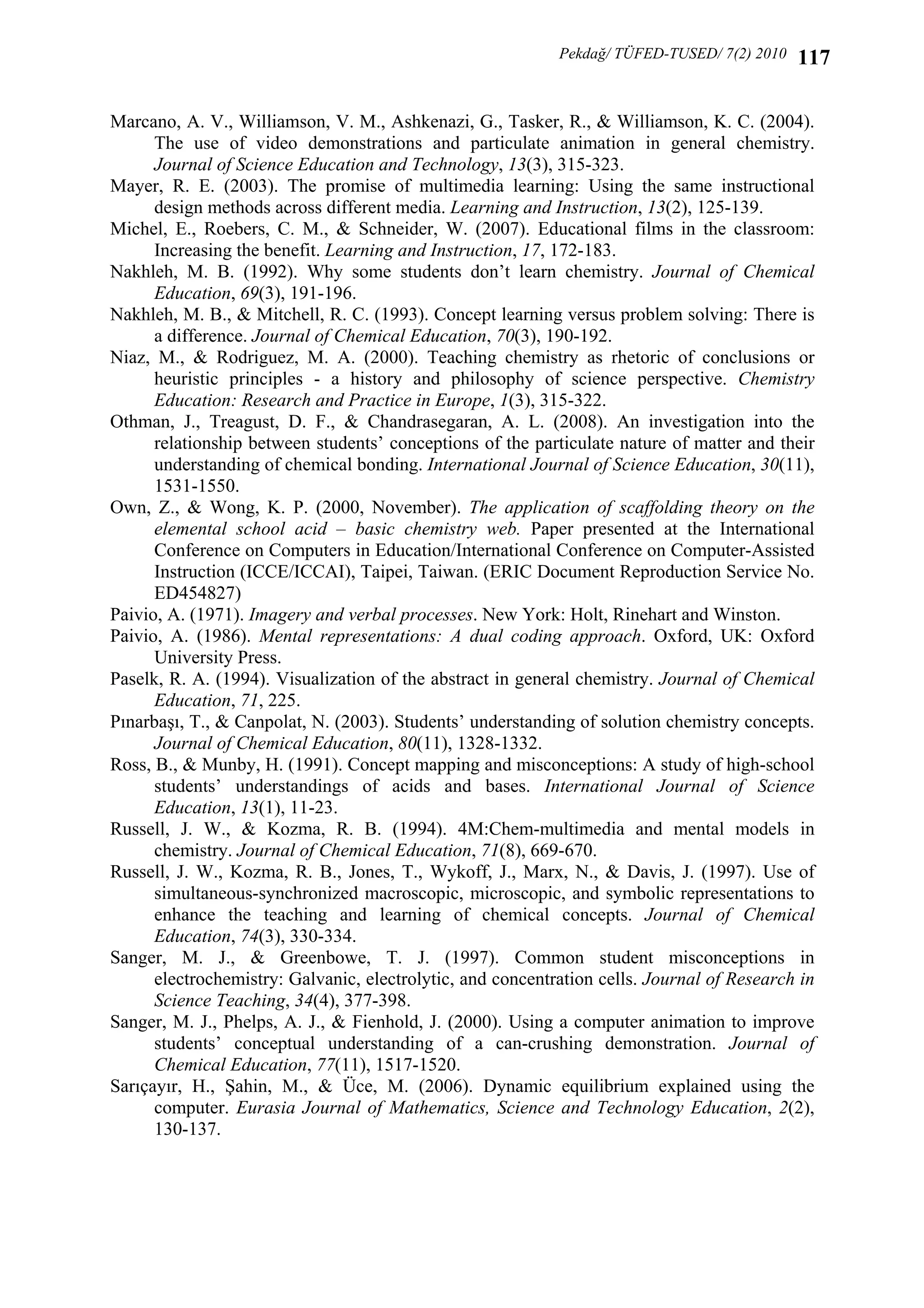 Pekdağ/ TÜFED-TUSED/ 7(2) 2010

117

Marcano, A. V., Williamson, V. M., Ashkenazi, G., Tasker, R., & Williamson, K. C. (2004).
The use of video demonstrations and particulate animation in general chemistry.
Journal of Science Education and Technology, 13(3), 315-323.
Mayer, R. E. (2003). The promise of multimedia learning: Using the same instructional
design methods across different media. Learning and Instruction, 13(2), 125-139.
Michel, E., Roebers, C. M., & Schneider, W. (2007). Educational films in the classroom:
Increasing the benefit. Learning and Instruction, 17, 172-183.
Nakhleh, M. B. (1992). Why some students don’t learn chemistry. Journal of Chemical
Education, 69(3), 191-196.
Nakhleh, M. B., & Mitchell, R. C. (1993). Concept learning versus problem solving: There is
a difference. Journal of Chemical Education, 70(3), 190-192.
Niaz, M., & Rodriguez, M. A. (2000). Teaching chemistry as rhetoric of conclusions or
heuristic principles - a history and philosophy of science perspective. Chemistry
Education: Research and Practice in Europe, 1(3), 315-322.
Othman, J., Treagust, D. F., & Chandrasegaran, A. L. (2008). An investigation into the
relationship between students’ conceptions of the particulate nature of matter and their
understanding of chemical bonding. International Journal of Science Education, 30(11),
1531-1550.
Own, Z., & Wong, K. P. (2000, November). The application of scaffolding theory on the
elemental school acid – basic chemistry web. Paper presented at the International
Conference on Computers in Education/International Conference on Computer-Assisted
Instruction (ICCE/ICCAI), Taipei, Taiwan. (ERIC Document Reproduction Service No.
ED454827)
Paivio, A. (1971). Imagery and verbal processes. New York: Holt, Rinehart and Winston.
Paivio, A. (1986). Mental representations: A dual coding approach. Oxford, UK: Oxford
University Press.
Paselk, R. A. (1994). Visualization of the abstract in general chemistry. Journal of Chemical
Education, 71, 225.
Pınarbaşı, T., & Canpolat, N. (2003). Students’ understanding of solution chemistry concepts.
Journal of Chemical Education, 80(11), 1328-1332.
Ross, B., & Munby, H. (1991). Concept mapping and misconceptions: A study of high-school
students’ understandings of acids and bases. International Journal of Science
Education, 13(1), 11-23.
Russell, J. W., & Kozma, R. B. (1994). 4M:Chem-multimedia and mental models in
chemistry. Journal of Chemical Education, 71(8), 669-670.
Russell, J. W., Kozma, R. B., Jones, T., Wykoff, J., Marx, N., & Davis, J. (1997). Use of
simultaneous-synchronized macroscopic, microscopic, and symbolic representations to
enhance the teaching and learning of chemical concepts. Journal of Chemical
Education, 74(3), 330-334.
Sanger, M. J., & Greenbowe, T. J. (1997). Common student misconceptions in
electrochemistry: Galvanic, electrolytic, and concentration cells. Journal of Research in
Science Teaching, 34(4), 377-398.
Sanger, M. J., Phelps, A. J., & Fienhold, J. (2000). Using a computer animation to improve
students’ conceptual understanding of a can-crushing demonstration. Journal of
Chemical Education, 77(11), 1517-1520.
Sarıçayır, H., Şahin, M., & Üce, M. (2006). Dynamic equilibrium explained using the
computer. Eurasia Journal of Mathematics, Science and Technology Education, 2(2),
130-137.

 