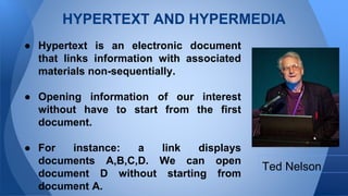 HYPERTEXT AND HYPERMEDIA
 Hypertext is an electronic document
that links information with associated
materials non-sequentially.
 Opening information of our interest
without have to start from the first
document.
 For instance: a link displays
documents A,B,C,D. We can open
document D without starting from
document A.
Ted Nelson
 