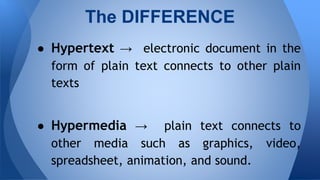  Hypertext  electronic document in the
form of plain text connects to other plain
texts
 Hypermedia  plain text connects to
other media such as graphics, video,
spreadsheet, animation, and sound.
The DIFFERENCE
 