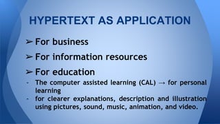 ?For business
?For information resources
?For education
- The computer assisted learning (CAL)  for personal
learning
- for clearer explanations, description and illustration
using pictures, sound, music, animation, and video.
HYPERTEXT AS APPLICATION
 