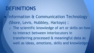  Information & Communication Technology
(Shore, Levis, Hubbley, Hartoyo) :
o The scientific knowledge of art or skills on how
to interact between interlocutors in
transferring processed & meaningful data as
well as ideas, emotions, skills and knowledges.
DEFINITIONS
 