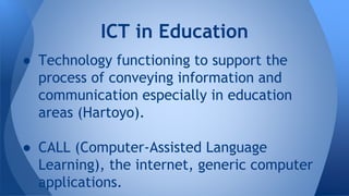  Technology functioning to support the
process of conveying information and
communication especially in education
areas (Hartoyo).
 CALL (Computer-Assisted Language
Learning), the internet, generic computer
applications.
ICT in Education
 