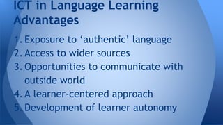 1. Exposure to authentic language
2. Access to wider sources
3. Opportunities to communicate with
outside world
4. A learner-centered approach
5. Development of learner autonomy
ICT in Language Learning
Advantages
 