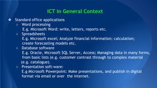 ICT in General Context
? Standard office applications
 Word processing
E.g. Microsoft Word: write, letters, reports etc.
 Spreadsheets
E.g. Microsoft excel; Analyze financial information; calculation;
create forecasting models etc.
 Database software
E.g. Oracle, Microsoft SQL Server, Access; Managing data in many forms,
from basic lists (e.g. customer contrast through to complex material
(e.g. catalogue).
 Presentation soft-ware:
E.g Microsoft Powerpoint: Make presentations, and publish in digital
format via email or over the internet.
 