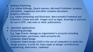  Desktop Publishing
E.g. Adobe InDesign, Quark express, Microsoft Publisher: produce
newsletter, magazines and other complex document.
 Graphics software
 E.g. Adobe photoshop and Illustrator; Marcromedia Freehand and
fireworks; create and edit images such as logos, drawings or pictures
for use in DTP, web sites or other publications.
? Specialist applications
 Accounting package
E.g. Sage Oracle: Manage an organizations accounts including
revenues/sales, purchases, bank accounts etc.
 Computer Aided Design
Computer Aided Design (CAD) is the use of computers to assist the
design process, it exist for many types of design: architectural,
engineering, electronics, roadways
 