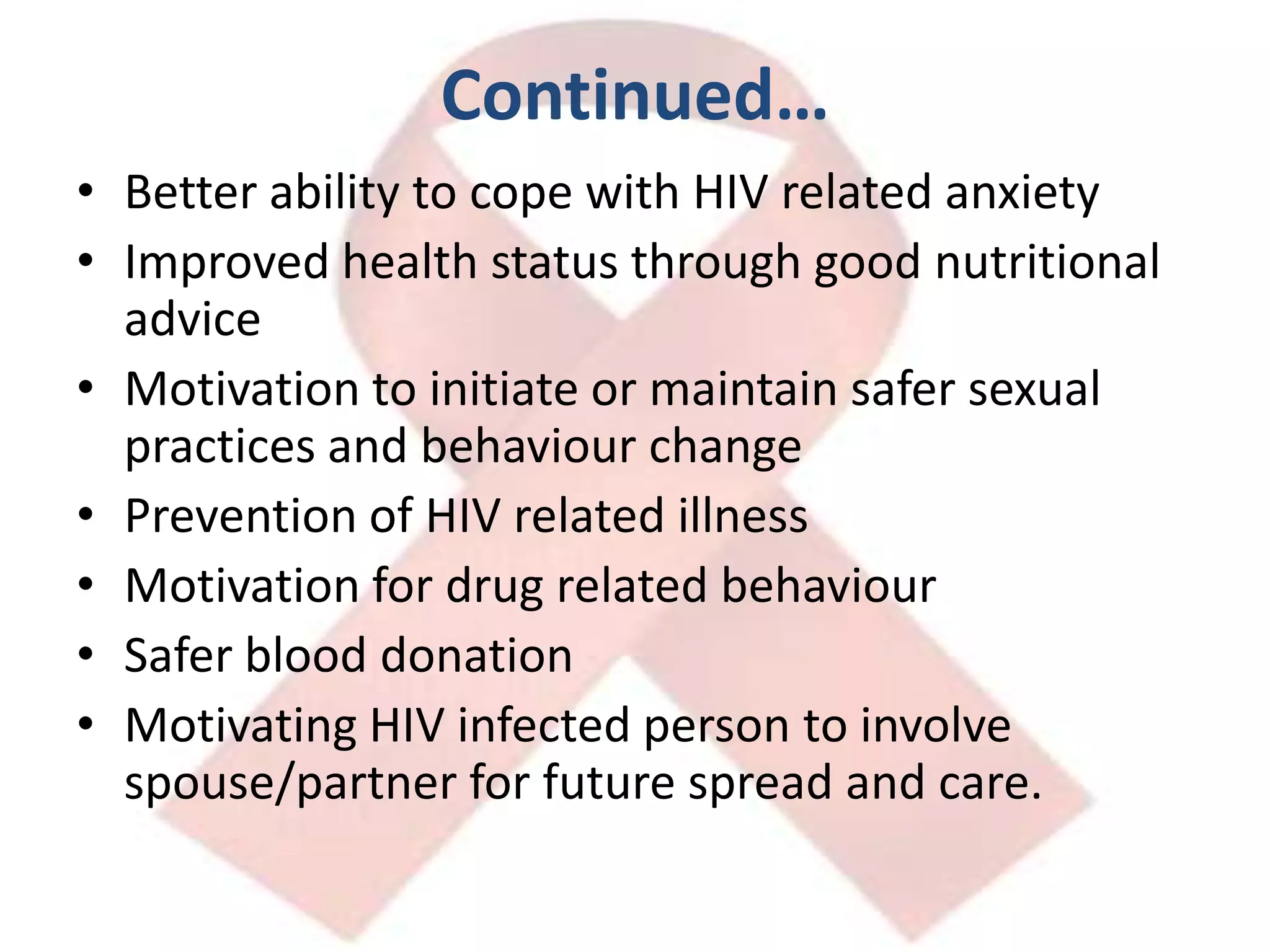 Continued…Better ability to cope with HIV related anxietyImproved health status through good nutritional adviceMotivation to initiate or maintain safer sexual practices and behaviour changePrevention of HIV related illnessMotivation for drug related behaviourSafer blood donationMotivating HIV infected person to involve spouse/partner for future spread and care.