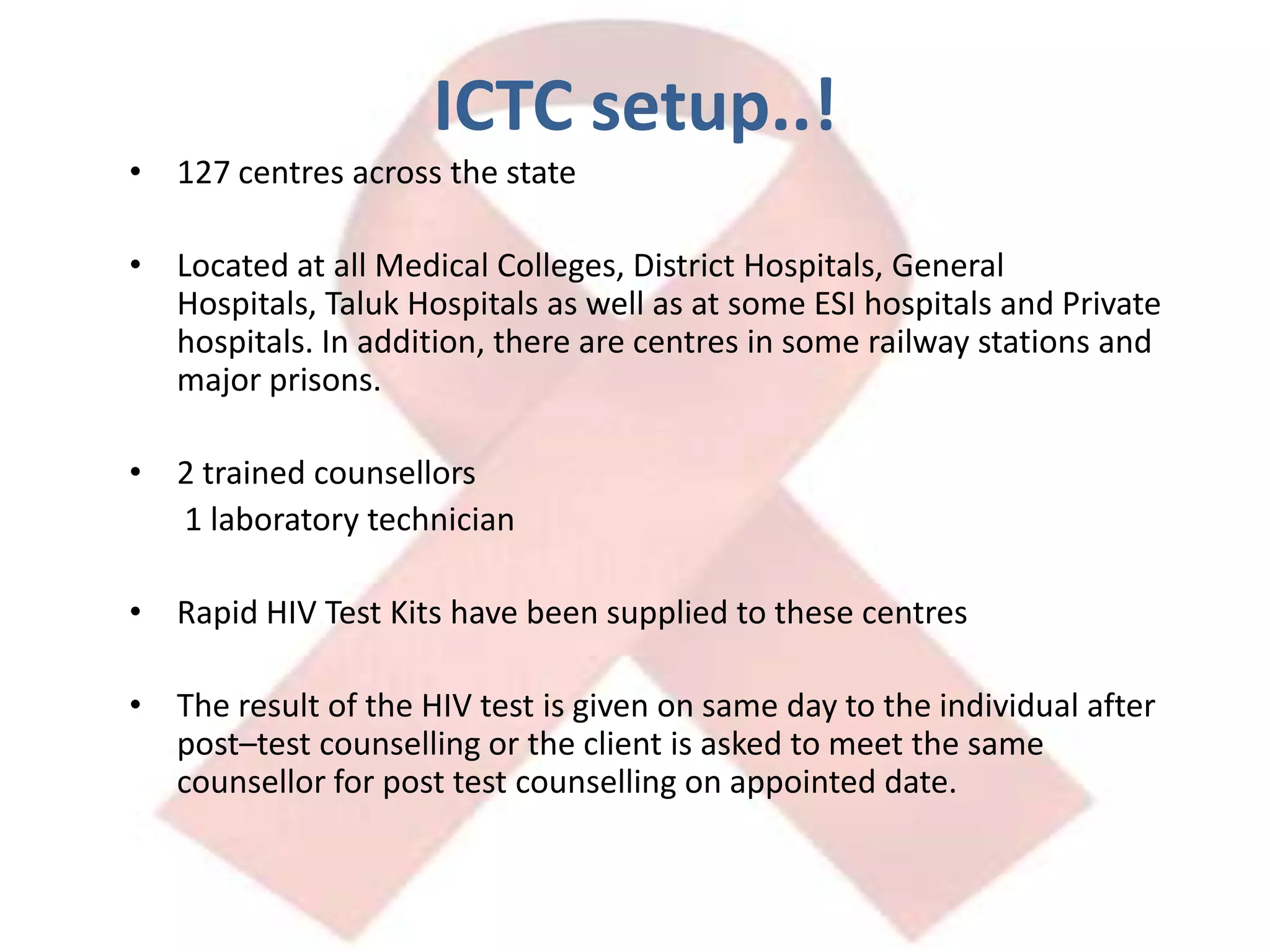ICTC setup..!127 centres across the state Located at all Medical Colleges, District Hospitals, General Hospitals, Taluk Hospitals as well as at some ESI hospitals and Private hospitals. In addition, there are centres in some railway stations and major prisons.2 trained counsellors	 1 laboratory technicianRapid HIV Test Kits have been supplied to these centresThe result of the HIV test is given on same day to the individual after post–test counselling or the client is asked to meet the same counsellor for post test counselling on appointed date.