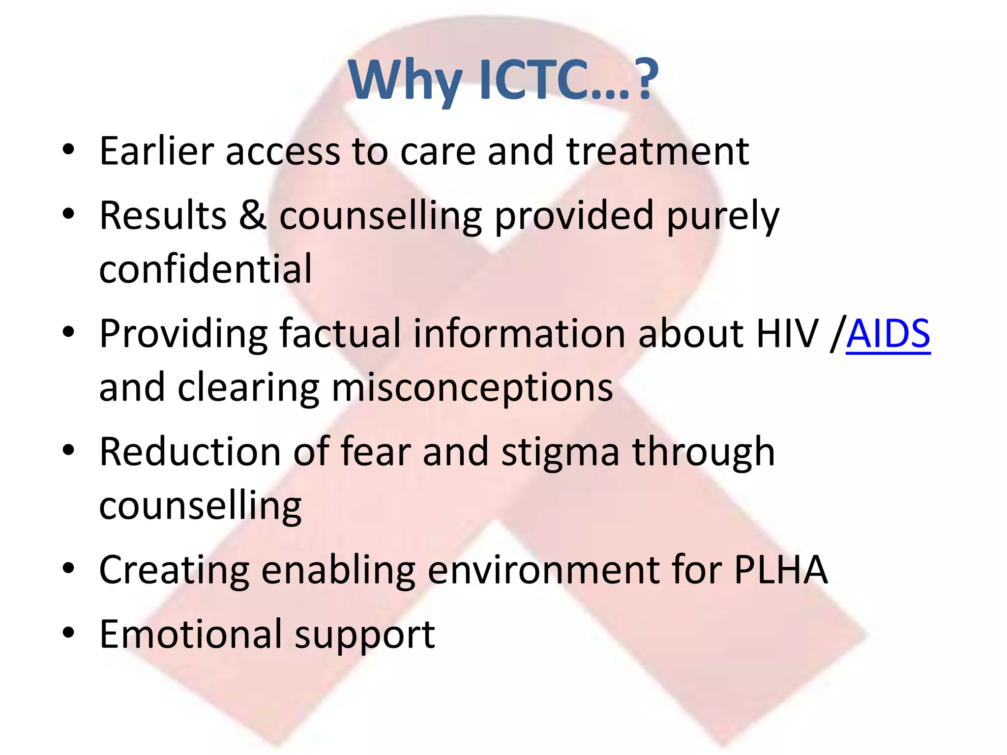 Why ICTC…?Earlier access to care and treatmentResults & counselling provided purely confidentialProviding factual information about HIV /AIDS and clearing misconceptionsReduction of fear and stigma through counsellingCreating enabling environment for PLHAEmotional support