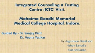 By:-Jageshwar Dayal kori
-Ishan Sanodia
-Gabriel Daske
Integrated Counseling & Testing
Centre (ICTC) Visit.
Mahatma Gandhi Memorial
Medical College Hospital, Indore.
Guided By:- Dr. Sanjay Dixit
Dr. Veena Yesikar
 