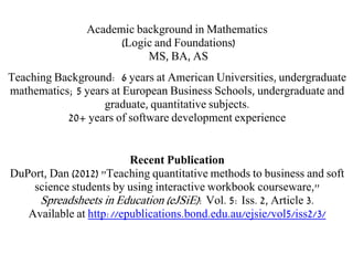 Academic background in Mathematics
(Logic and Foundations)
MS, BA, AS
Teaching Background: 6 years at American Universities, undergraduate
mathematics; 5 years at European Business Schools, undergraduate and
graduate, quantitative subjects.
20+ years of software development experience
Recent Publication
DuPort, Dan (2012) "Teaching quantitative methods to business and soft
science students by using interactive workbook courseware,"
Spreadsheets in Education (eJSiE): Vol. 5: Iss. 2, Article 3.
Available at http://epublications.bond.edu.au/ejsie/vol5/iss2/3/
 