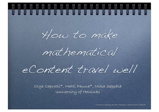 How to make
   mathematical
eContent travel well
  Olga Caprotti*, Matti Pauna*, Mika Seppälä
            University of Helsinki

                               *Work funded by the JEM Thematic Network ECP-038208
 
