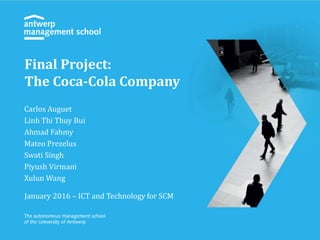 Carlos Auguet
Linh Thi Thuy Bui
Ahmad Fahmy
Mateo Prezelus
Swati Singh
Piyush Virmani
Xulun Wang
January 2016 – ICT and Technology for SCM
Final Project:
The Coca-Cola Company
 