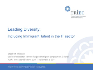 Leading Diversity:
Including Immigrant Talent in the IT sector



Elizabeth McIsaac
Executive Director, Toronto Region Immigrant Employment Council
ICTC Tech Talent Summit 2011 – November 2, 2011


TORONTO REGION IMMIGRATION EMPLOYMENT COUNCIL (TRIEC)
TORONTO REGION IMMIGRATION EMPLOYMENT COUNCIL (TRIEC)
 