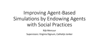 Improving Agent-Based
Simulations by Endowing Agents
with Social Practices
Rijk Mercuur
Supervisors: Virginia Dignum, Catholijn Jonker
 