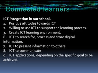 Connectedlearners ICT‐integration in our school. 1.    Positive attitudes towards ICT.  2.    Willing to use ICT to support the learning process. 3.    Create ICT learning environment. 6. ICT to search for, process and store digital information. 7. ICT to present information to others. 8. ICT to communicate 9.    ICT applications, depending on thespecific goal to be achieved. 