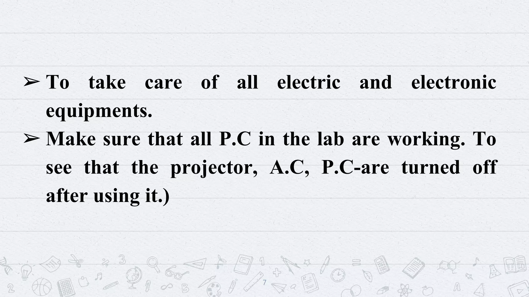 ➢ To take care of all electric and electronic
equipments.
➢ Make sure that all P.C in the lab are working. To
see that the projector, A.C, P.C-are turned off
after using it.)
7