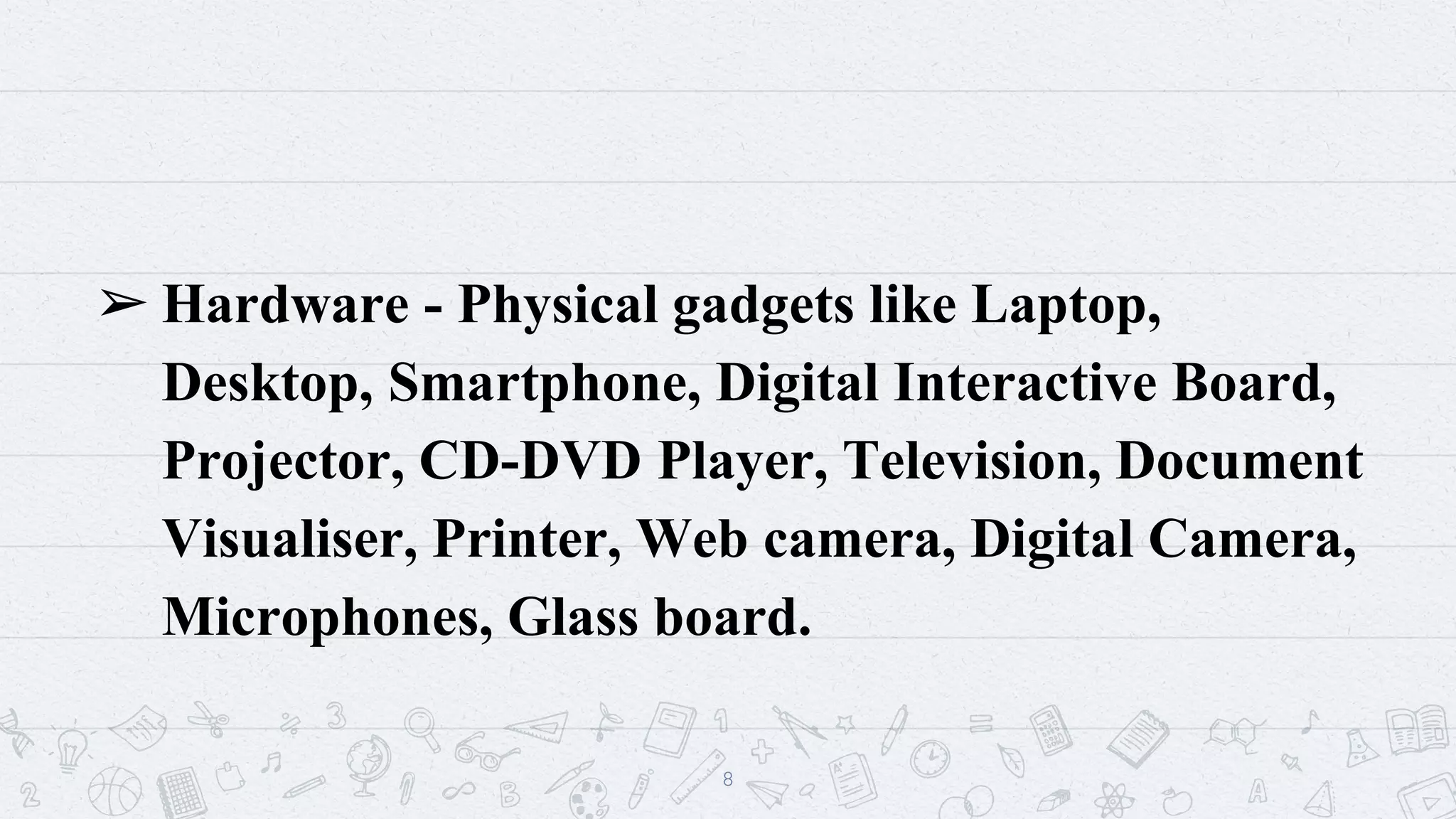 ➢ Hardware - Physical gadgets like Laptop,
Desktop, Smartphone, Digital Interactive Board,
Projector, CD-DVD Player, Television, Document
Visualiser, Printer, Web camera, Digital Camera,
Microphones, Glass board.
8