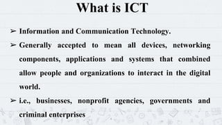 What is ICT
➢ Information and Communication Technology.
➢ Generally accepted to mean all devices, networking
components, applications and systems that combined
allow people and organizations to interact in the digital
world.
➢ i.e., businesses, nonprofit agencies, governments and
criminal enterprises 4
 