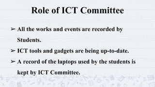 Role of ICT Committee
➢ All the works and events are recorded by
Students.
➢ ICT tools and gadgets are being up-to-date.
➢ A record of the laptops used by the students is
kept by ICT Committee.
6
 