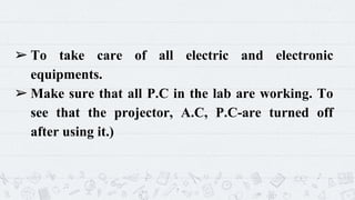 ➢ To take care of all electric and electronic
equipments.
➢ Make sure that all P.C in the lab are working. To
see that the projector, A.C, P.C-are turned off
after using it.)
7
 