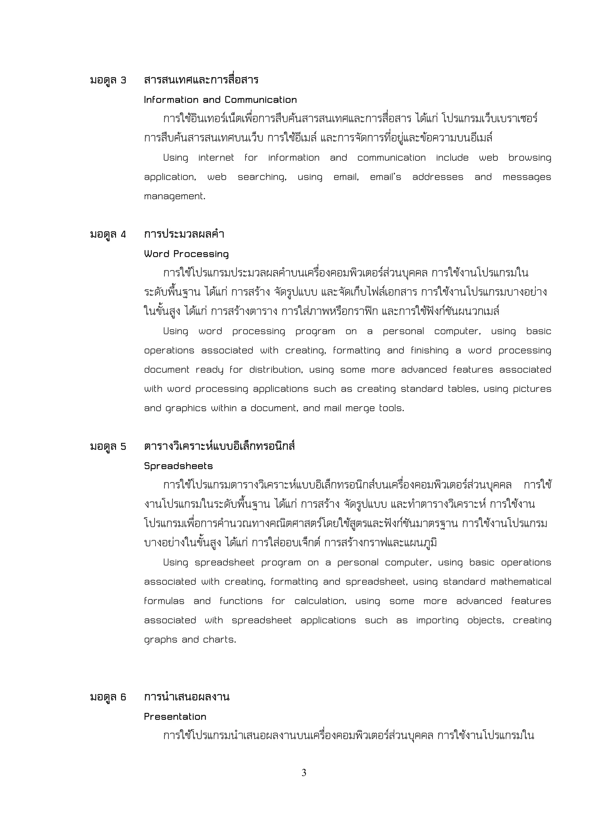 มอดูล 3   สารสนเทศและการสื่อสาร
          Information and Communication
              การใช้อินเทอร์เน็ตเพื่อการสืบค้นสารสนเทศและการสื่อสาร ได้แก่ โปรแกรมเว็บเบราเซอร์
          การสืบค้นสารสนเทศบนเว็บ การใช้อีเมล์ และการจัดการที่อยู่และข้อความบนอีเมล์
              Using internet for information and communication include web browsing
          application, web searching, using email, email’s addresses and messages
          management.

มอดูล 4   การประมวลผลคา
          Word Processing
               การใช้โปรแกรมประมวลผลคาบนเครื่องคอมพิวเตอร์ส่วนบุคคล การใช้งานโปรแกรมใน
          ระดับพื้นฐาน ได้แก่ การสร้าง จัดรูปแบบ และจัดเก็บไฟล์เอกสาร การใช้งานโปรแกรมบางอย่าง
          ในขั้นสูง ได้แก่ การสร้างตาราง การใส่ภาพหรือกราฟิก และการใช้ฟังก์ชันผนวกเมล์
               Using word processing program on a personal computer, using basic
          operations associated with creating, formatting and finishing a word processing
          document ready for distribution, using some more advanced features associated
          with word processing applications such as creating standard tables, using pictures
          and graphics within a document, and mail merge tools.

มอดูล 5   ตารางวิเคราะห์แบบอิเล็กทรอนิกส์
          Spreadsheets
              การใช้โปรแกรมตารางวิเคราะห์แบบอิเล็กทรอนิกส์บนเครื่องคอมพิวเตอร์ส่วนบุคคล การใช้
          งานโปรแกรมในระดับพื้นฐาน ได้แก่ การสร้าง จัดรูปแบบ และทาตารางวิเคราะห์ การใช้งาน
          โปรแกรมเพื่อการคานวณทางคณิตศาสตร์โดยใช้สูตรและฟังก์ชันมาตรฐาน การใช้งานโปรแกรม
          บางอย่างในขั้นสูง ได้แก่ การใส่ออบเจ็กต์ การสร้างกราฟและแผนภูมิ
              Using spreadsheet program on a personal computer, using basic operations
          associated with creating, formatting and spreadsheet, using standard mathematical
          formulas and functions for calculation, using some more advanced features
          associated with spreadsheet applications such as importing objects, creating
          graphs and charts.


มอดูล 6   การนาเสนอผลงาน
          Presentation
             การใช้โปรแกรมนาเสนอผลงานบนเครื่องคอมพิวเตอร์ส่วนบุคคล การใช้งานโปรแกรมใน

                                          3
 