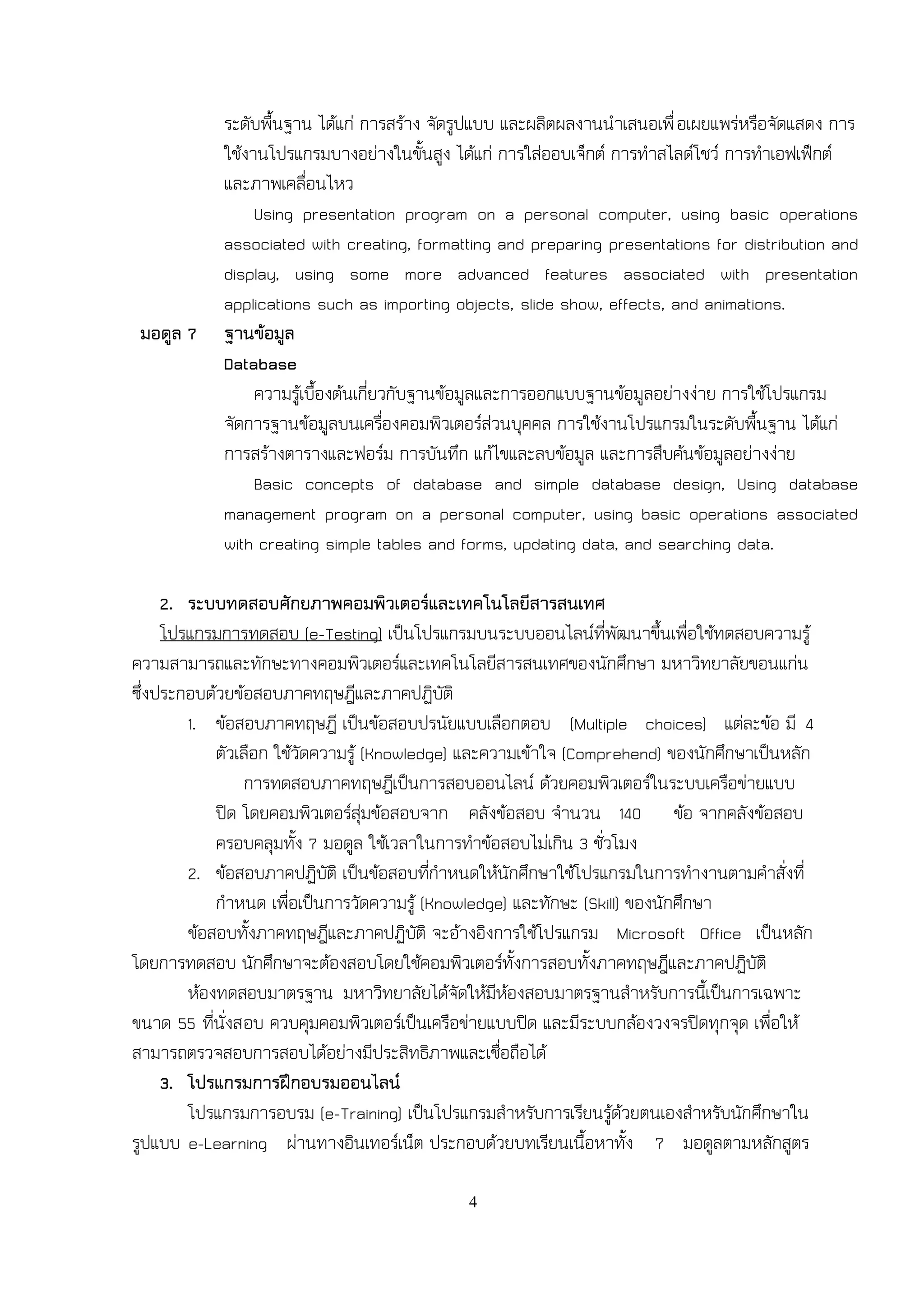 ระดับพื้นฐาน ได้แก่ การสร้าง จัดรูปแบบ และผลิตผลงานนาเสนอเพื่ อเผยแพร่หรือจัดแสดง การ
            ใช้งานโปรแกรมบางอย่างในขั้นสูง ได้แก่ การใส่ออบเจ็กต์ การทาสไลด์โชว์ การทาเอฟเฟ็กต์
            และภาพเคลื่อนไหว
                 Using presentation program on a personal computer, using basic operations
            associated with creating, formatting and preparing presentations for distribution and
            display, using some more advanced features associated with presentation
            applications such as importing objects, slide show, effects, and animations.
 มอดูล 7    ฐานข้อมูล
            Database
                 ความรู้เบื้องต้นเกี่ยวกับฐานข้อมูลและการออกแบบฐานข้อมูลอย่างง่าย การใช้โปรแกรม
            จัดการฐานข้อมูลบนเครื่องคอมพิวเตอร์ส่วนบุคคล การใช้งานโปรแกรมในระดับพื้นฐาน ได้แก่
            การสร้างตารางและฟอร์ม การบันทึก แก้ไขและลบข้อมูล และการสืบค้นข้อมูลอย่างง่าย
                 Basic concepts of database and simple database design, Using database
            management program on a personal computer, using basic operations associated
            with creating simple tables and forms, updating data, and searching data.

     2. ระบบทดสอบศักยภาพคอมพิวเตอร์และเทคโนโลยีสารสนเทศ
     โปรแกรมการทดสอบ (e-Testing) เป็นโปรแกรมบนระบบออนไลน์ที่พัฒนาขึ้นเพื่อใช้ทดสอบความรู้
ความสามารถและทักษะทางคอมพิวเตอร์และเทคโนโลยีสารสนเทศของนักศึกษา มหาวิทยาลัยขอนแก่น
ซึ่งประกอบด้วยข้อสอบภาคทฤษฎีและภาคปฏิบัติ
        1. ข้อสอบภาคทฤษฎี เป็นข้อสอบปรนัยแบบเลือกตอบ (Multiple choices) แต่ละข้อ มี 4
            ตัวเลือก ใช้วัดความรู้ (Knowledge) และความเข้าใจ (Comprehend) ของนักศึกษาเป็นหลัก
                การทดสอบภาคทฤษฎีเป็นการสอบออนไลน์ ด้วยคอมพิวเตอร์ในระบบเครือข่ายแบบ
            ปิด โดยคอมพิวเตอร์สุ่มข้อสอบจาก คลังข้อสอบ จานวน 140 ข้อ จากคลังข้อสอบ
            ครอบคลุมทั้ง 7 มอดูล ใช้เวลาในการทาข้อสอบไม่เกิน 3 ชั่วโมง
        2. ข้อสอบภาคปฏิบัติ เป็นข้อสอบที่กาหนดให้นักศึกษาใช้โปรแกรมในการทางานตามคาสั่งที่
            กาหนด เพื่อเป็นการวัดความรู้ (Knowledge) และทักษะ (Skill) ของนักศึกษา
        ข้อสอบทั้งภาคทฤษฎีและภาคปฏิบัติ จะอ้างอิงการใช้โปรแกรม Microsoft Office เป็นหลัก
โดยการทดสอบ นักศึกษาจะต้องสอบโดยใช้คอมพิวเตอร์ทั้งการสอบทั้งภาคทฤษฎีและภาคปฏิบัติ
        ห้องทดสอบมาตรฐาน มหาวิทยาลัยได้จัดให้มีห้องสอบมาตรฐานสาหรับการนี้เป็นการเฉพาะ
ขนาด 55 ที่นั่งสอบ ควบคุมคอมพิวเตอร์เป็นเครือข่ายแบบปิด และมีระบบกล้องวงจรปิดทุกจุด เพื่อให้
สามารถตรวจสอบการสอบได้อย่างมีประสิทธิภาพและเชื่อถือได้
     3. โปรแกรมการฝึกอบรมออนไลน์
        โปรแกรมการอบรม (e-Training) เป็นโปรแกรมสาหรับการเรียนรู้ด้วยตนเองสาหรับนักศึกษาใน
รูปแบบ e-Learning ผ่านทางอินเทอร์เน็ต ประกอบด้วยบทเรียนเนื้อหาทั้ง 7 มอดูลตามหลักสูตร

                                             4
 