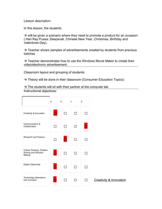 Lesson description:

In this lesson, the students

 will be given a scenario where they need to promote a product for an occasion
( Hari Ray Puasa, Deepavali, Chinese New Year, Christmas, Birthday and
Valentines Day).

 Teacher shows samples of advertisements created by students from previous
batches

 Teacher demonstrates how to use the Windows Movie Maker to create their
video/electronic advertisement.

Classroom layout and grouping of students:

 Theory will be done in their classroom (Consumer Education Topics)

 The students will sit with their partner at the computer lab
Instructional objectives:


                             a       b       c       d




Creativity & Innovation          □       □       □       □
Communication &
Collaboration                    □       □       □       □
Research and Fluency
                                 □       □       □       □
Critical Thinking, Problem
Solving and Decision
Making
                                 □       □       □       □

Digital Citizenship
                                 □       □       □       □
Technology Operations
and Concepts                     □       □       □       □   Creativity & Innovation
 