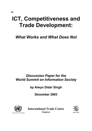 V6
ICT, Competitiveness and
Trade Development:
What Works and What Does Not
Discussion Paper for the
World Summit on Information Society
by Alwyn Didar Singh
December 2003
International Trade Centre
Geneva
 