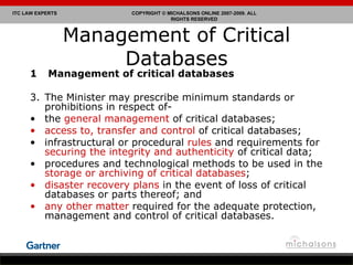 Management of Critical Databases Management of critical databases  The Minister may prescribe minimum standards or prohibitions in respect of- the  general management  of critical databases; access to, transfer and control  of critical databases; infrastructural or procedural  rules  and requirements for  securing the integrity and authenticity  of critical data;  procedures and technological methods to be used in the  storage or archiving of critical databases ;  disaster recovery plans  in the event of loss of critical databases or parts thereof; and any other matter  required for the adequate protection, management and control of critical databases. 